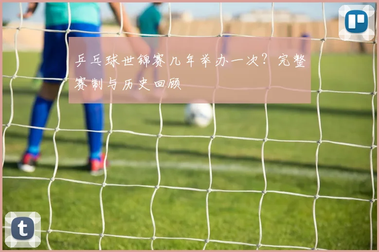 乒乓球世锦赛几年举办一次？完整赛制与历史回顾