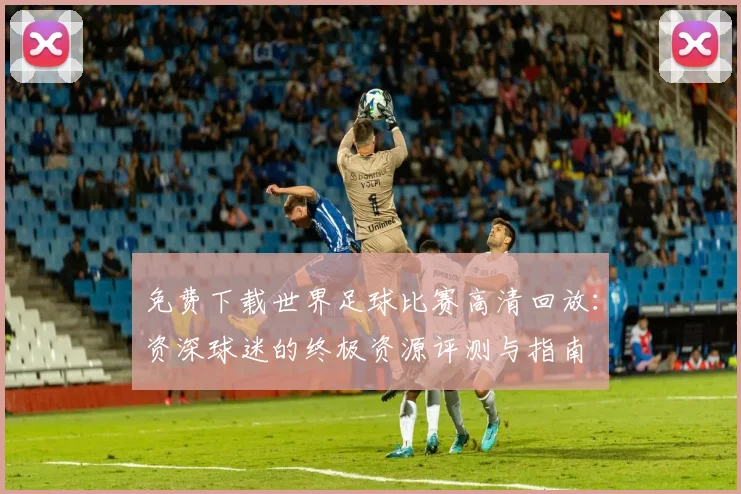 免费下载世界足球比赛高清回放：资深球迷的终极资源评测与指南