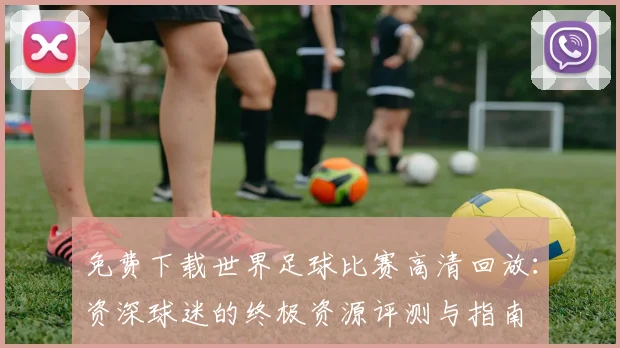 免费下载世界足球比赛高清回放：资深球迷的终极资源评测与指南