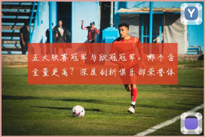 五大联赛冠军与欧冠冠军，哪个含金量更高？深度剖析俱乐部荣誉体系